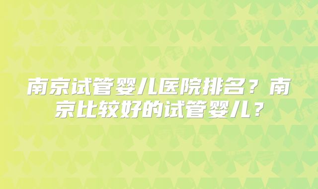 南京试管婴儿医院排名？南京比较好的试管婴儿？
