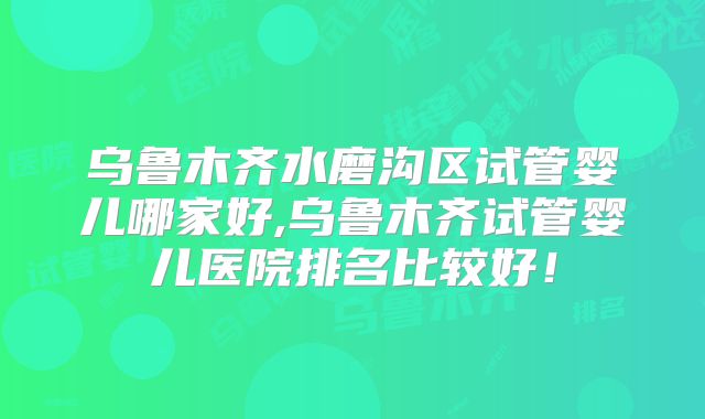 乌鲁木齐水磨沟区试管婴儿哪家好,乌鲁木齐试管婴儿医院排名比较好！