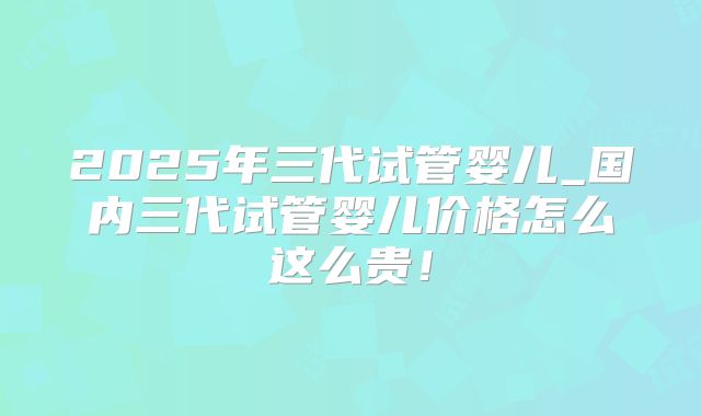 2025年三代试管婴儿_国内三代试管婴儿价格怎么这么贵!