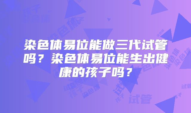 染色体易位能做三代试管吗？染色体易位能生出健康的孩子吗？