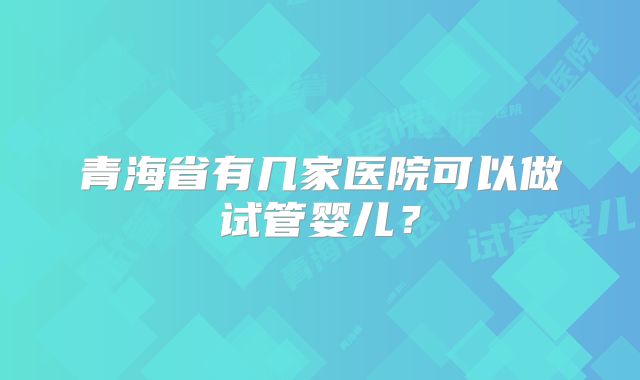 青海省有几家医院可以做试管婴儿?