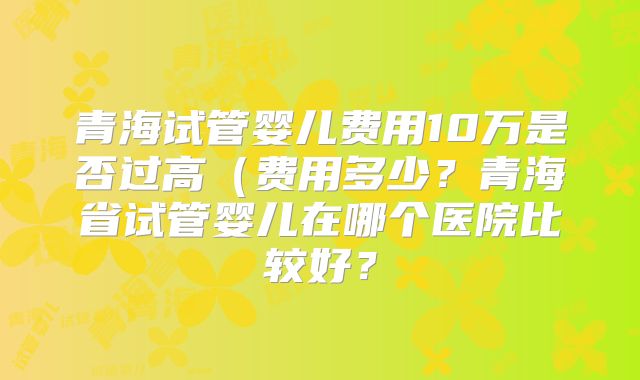 青海试管婴儿费用10万是否过高(费用多少?青海省试管婴儿在哪个医院比较好?