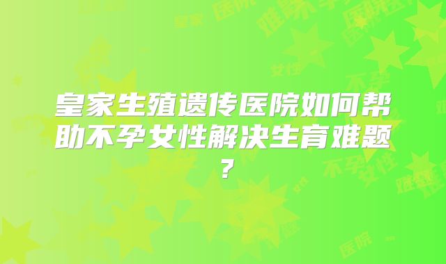 皇家生殖遗传医院如何帮助不孕女性解决生育难题?