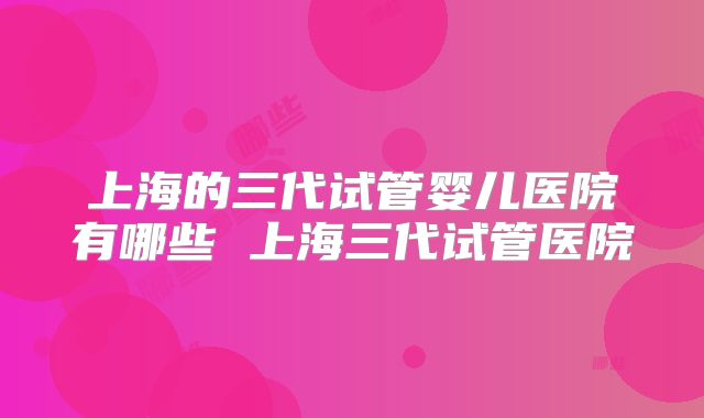 上海的三代试管婴儿医院有哪些 上海三代试管医院