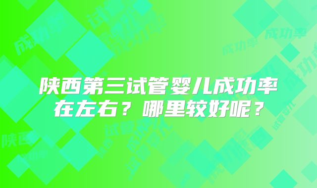 陕西第三试管婴儿成功率在左右？哪里较好呢？