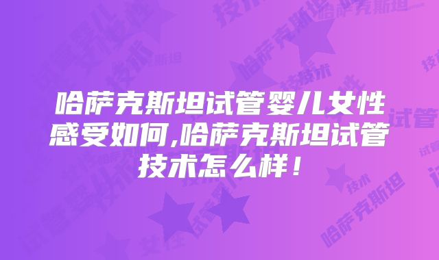 哈萨克斯坦试管婴儿女性感受如何,哈萨克斯坦试管技术怎么样！