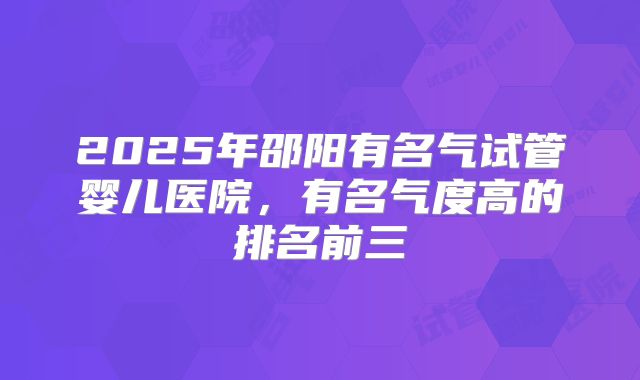 2025年邵阳有名气试管婴儿医院，有名气度高的排名前三