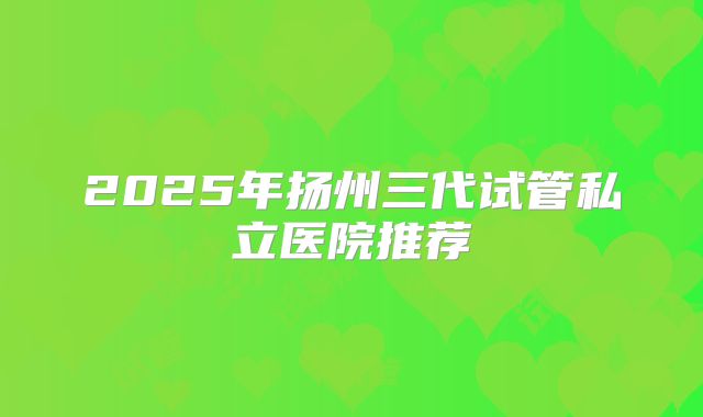 2025年扬州三代试管私立医院推荐