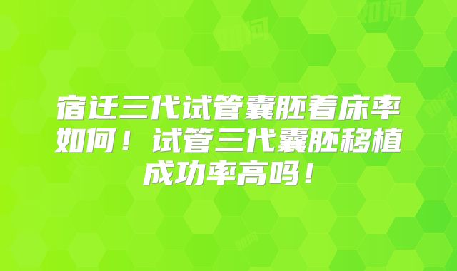 宿迁三代试管囊胚着床率如何！试管三代囊胚移植成功率高吗！