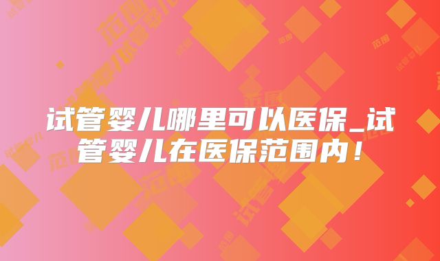 试管婴儿哪里可以医保_试管婴儿在医保范围内！