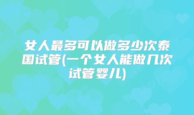 女人最多可以做多少次泰国试管(一个女人能做几次试管婴儿)