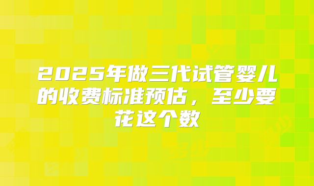 2025年做三代试管婴儿的收费标准预估，至少要花这个数