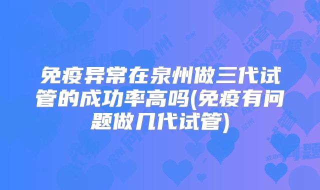 免疫异常在泉州做三代试管的成功率高吗(免疫有问题做几代试管)