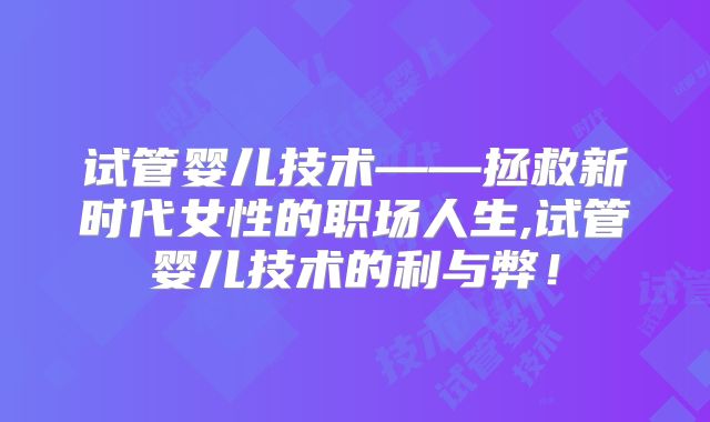 试管婴儿技术——拯救新时代女性的职场人生,试管婴儿技术的利与弊！