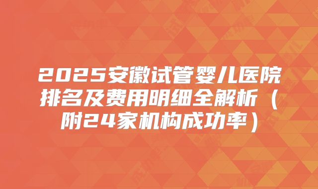 2025安徽试管婴儿医院排名及费用明细全解析（附24家机构成功率）