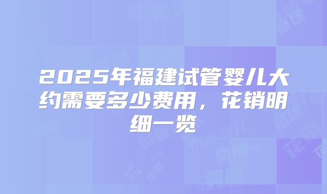 2025年福建试管婴儿大约需要多少费用，花销明细一览