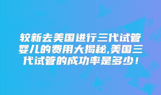 较新去美国进行三代试管婴儿的费用大揭秘,美国三代试管的成功率是多少！
