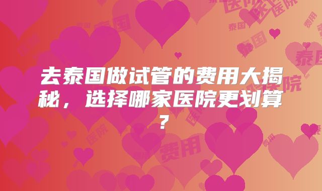 去泰国做试管的费用大揭秘，选择哪家医院更划算？