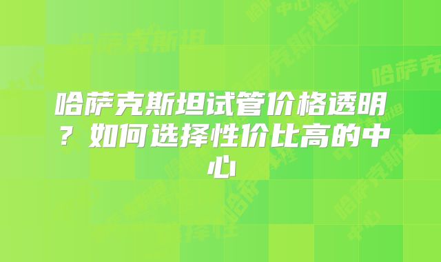 哈萨克斯坦试管价格透明？如何选择性价比高的中心