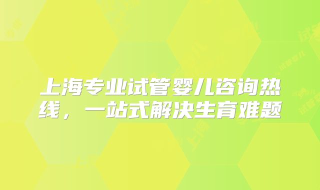 上海专业试管婴儿咨询热线,一站式解决生育难题