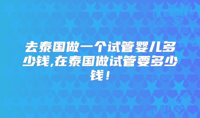 去泰国做一个试管婴儿多少钱,在泰国做试管要多少钱!