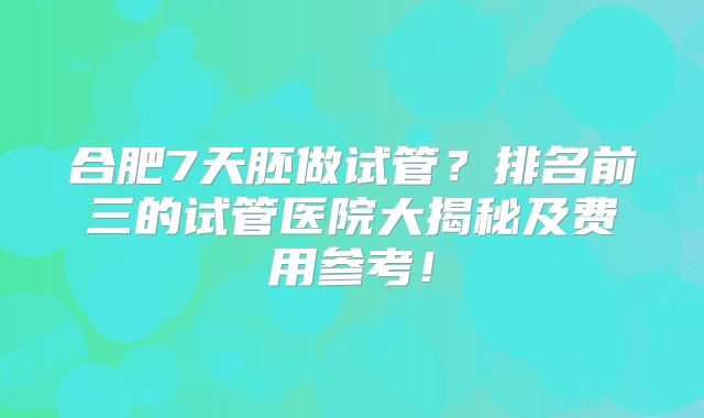 合肥7天胚做试管？排名前三的试管医院大揭秘及费用参考！