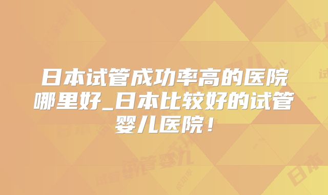 日本试管成功率高的医院哪里好_日本比较好的试管婴儿医院!