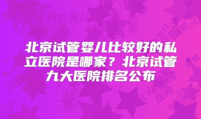 北京试管婴儿比较好的私立医院是哪家?北京试管九大医院排名公布