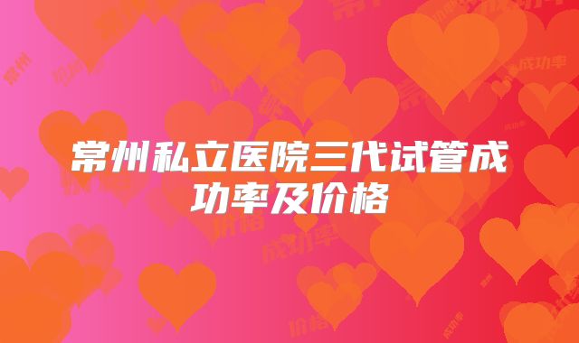 常州私立医院三代试管成功率及价格