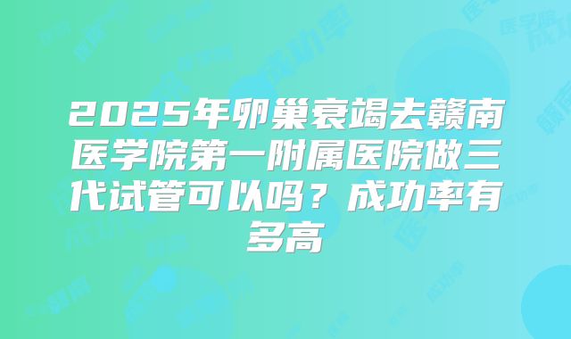 2025年卵巢衰竭去赣南医学院第一附属医院做三代试管可以吗？成功率有多高