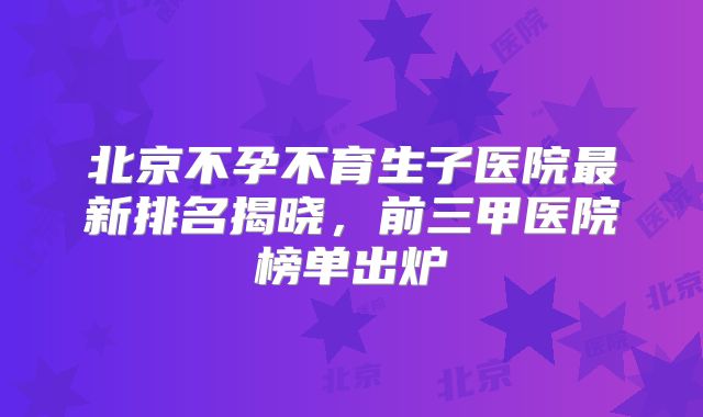 北京不孕不育生子医院最新排名揭晓，前三甲医院榜单出炉