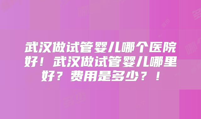 武汉做试管婴儿哪个医院好！武汉做试管婴儿哪里好？费用是多少？！