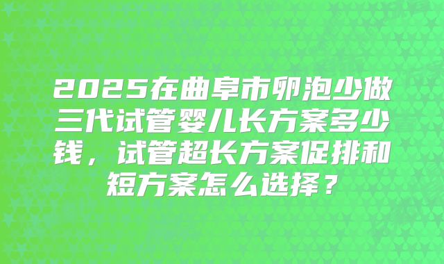 2025在曲阜市卵泡少做三代试管婴儿长方案多少钱,试管超长方案促排和短方案怎么选择?