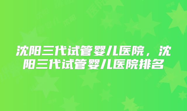 沈阳三代试管婴儿医院,沈阳三代试管婴儿医院排名