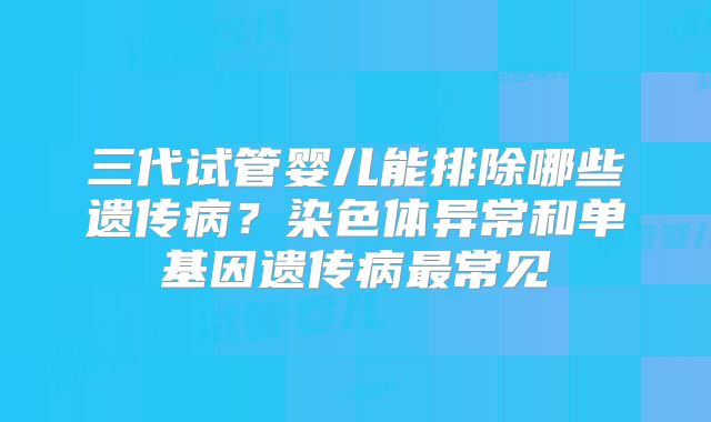 三代试管婴儿能排除哪些遗传病？染色体异常和单基因遗传病最常见