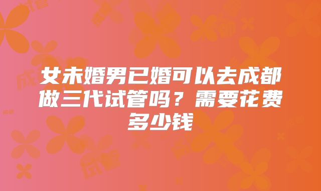 女未婚男已婚可以去成都做三代试管吗？需要花费多少钱