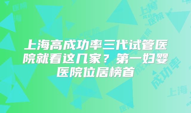上海高成功率三代试管医院就看这几家？第一妇婴医院位居榜首