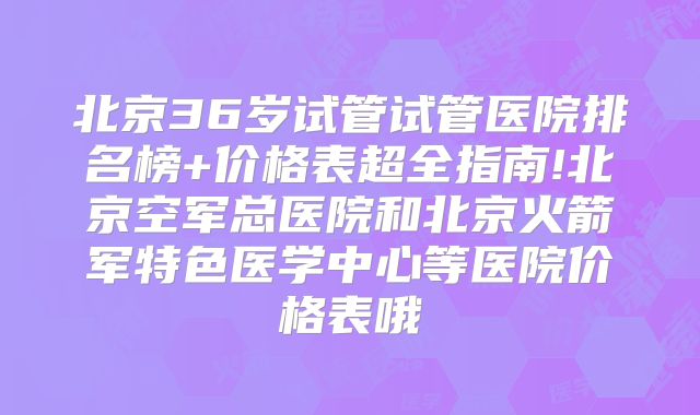 北京36岁试管试管医院排名榜+价格表超全指南!北京空军总医院和北京火箭军特色医学中心等医院价格表哦