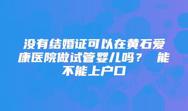 没有结婚证可以在黄石爱康医院做试管婴儿吗? 能不能上户口
