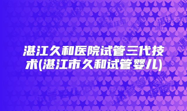湛江久和医院试管三代技术(湛江市久和试管婴儿)