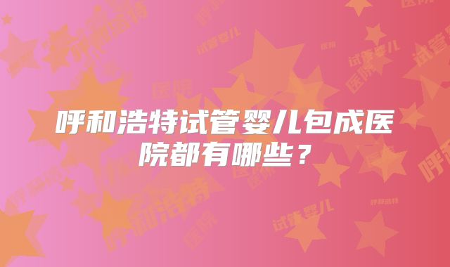 呼和浩特试管婴儿包成医院都有哪些?