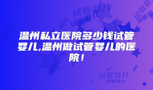 温州私立医院多少钱试管婴儿,温州做试管婴儿的医院!