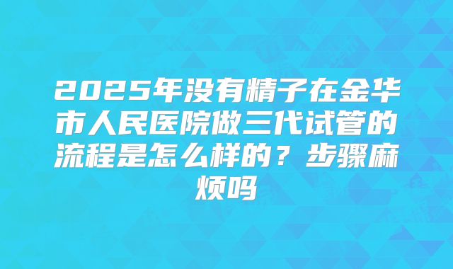 2025年没有精子在金华市人民医院做三代试管的流程是怎么样的?步骤麻烦吗
