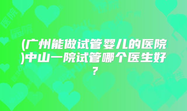 (广州能做试管婴儿的医院)中山一院试管哪个医生好？