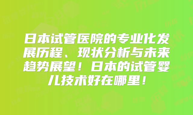 日本试管医院的专业化发展历程、现状分析与未来趋势展望！日本的试管婴儿技术好在哪里！
