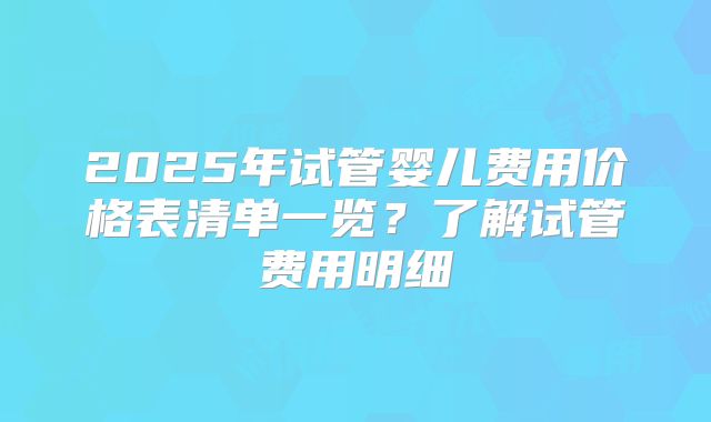 2025年试管婴儿费用价格表清单一览？了解试管费用明细