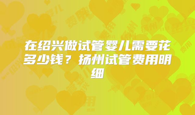 在绍兴做试管婴儿需要花多少钱？扬州试管费用明细