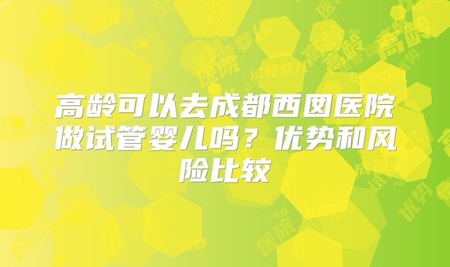高龄可以去成都西囡医院做试管婴儿吗？优势和风险比较
