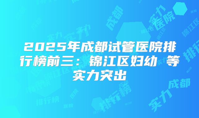 2025年成都试管医院排行榜前三:锦江区妇幼 等实力突出