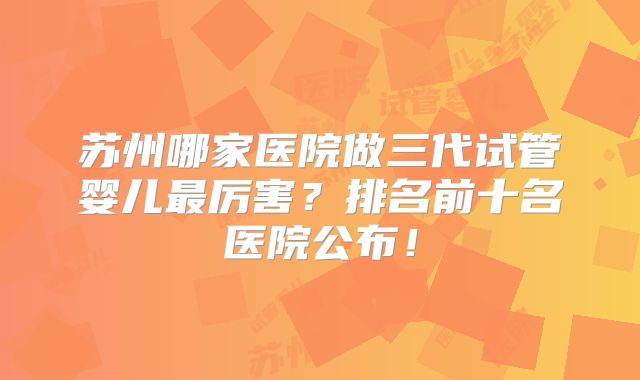 苏州哪家医院做三代试管婴儿最厉害？排名前十名医院公布！